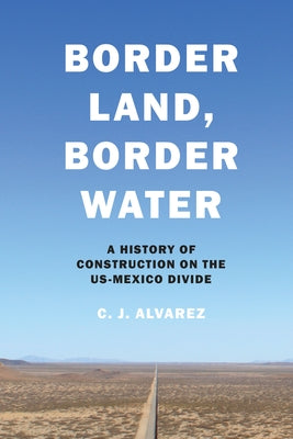 Border Land, Border Water: A History of Construction on the US-Mexico Divide by Alvarez, C. J.
