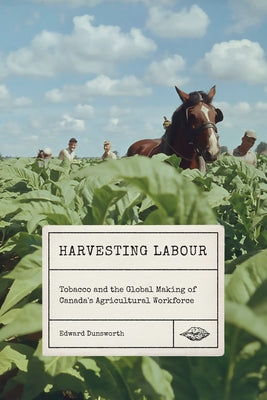 Harvesting Labour: Tobacco and the Global Making of Canada's Agricultural Workforce by Dunsworth, Edward