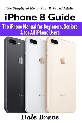 iPhone 8 Guide: The iPhone Manual for Beginners, Seniors & for All iPhone Users by Brave, Dale