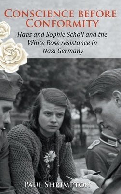 Conscience before Conformity: Hans and Sophie Scholl and the White Rose resistance in Nazi Germany by Shrimpton, Paul