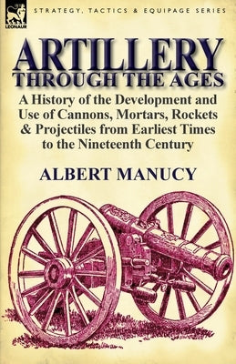 Artillery Through the Ages: A History of the Development and Use of Cannons, Mortars, Rockets & Projectiles from Earliest Times to the Nineteenth by Manucy, Albert