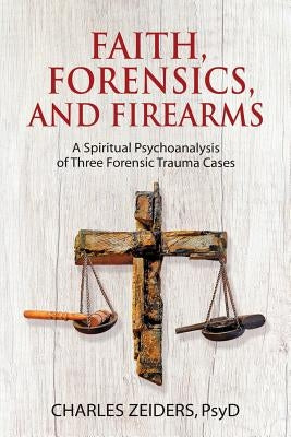 Faith, Forensics, and Firearms: A Spiritual Psychoanalysis of Three Forensic Trauma Cases by Zeiders, Charles