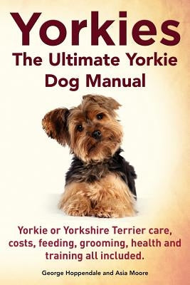Yorkies. the Ultimate Yorkie Dog Manual. Yorkies or Yorkshire Terriers Care, Costs, Feeding, Grooming, Health and Training All Included. by Hoppendale, George