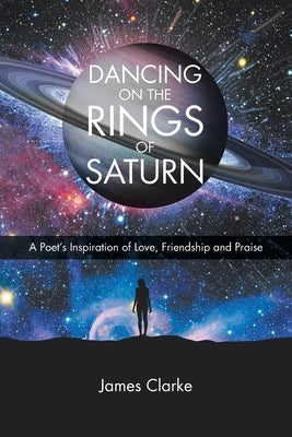 Dancing on the Rings of Saturn: A Poet's Inspiration of Love, Friendship and Praise by Clarke, James