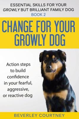 Change for your Growly Dog!: Action steps to build confidence in your fearful, aggressive, or reactive dog by Courtney, Beverley