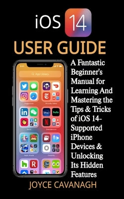 iOS 14 User Guide: A Fantastic Beginner's Manual for Learning And Mastering the Tips & Tricks of iOS 14-Supported iPhone Devices & Unlock by Cavanagh, Joyce