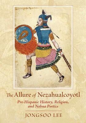 The Allure of Nezahualcoyotl: Pre-Hispanic History, Religion, and Nahua Poetics by Lee, Jongsoo