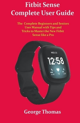 Fitbit Sense Complete User Guide: The Complete Beginners and Seniors User Manual with Tips and Tricks to Master the New Fitbit Sense like a Pro by Thomas, George