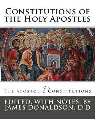 Constitutions of the Holy Apostles: or, The Apostolic Constitutions by Donaldson D. D., James