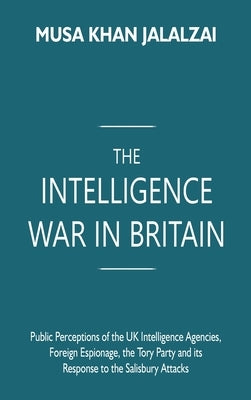 The Intelligence War in Britain: Public Perceptions of the UK Intelligence Agencies, Foreign Espionage, the Tory Party and its Response to the Salisbu by Jalalzai, Musa Khan