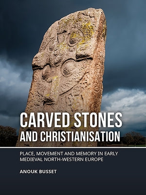Carved Stones and Christianisation: Place, Movement and Memory in Early Medieval North-Western Europe by Busset, Anouk