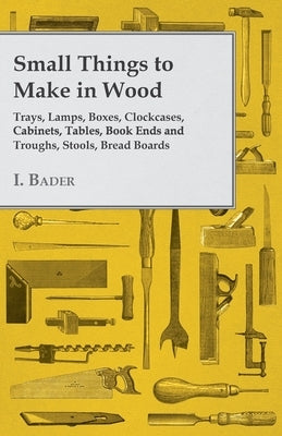Small Things to Make in Wood - Trays, Lamps, Boxes, Clockcases, Cabinets, Tables, Book Ends and Troughs, Stools, Bread Boards Etc by Bader, I.