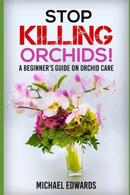 Stop Killing Orchids!: A Beginner's Guide On Orchid Care by Edwards, Michael