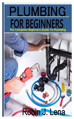 Plumbing for Beginners: The Complete Beginners Guide to Plumbing by J. Lena, Robin