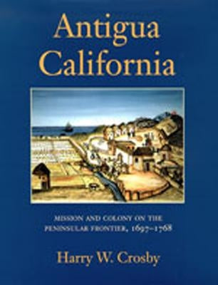 Antigua California: Mission and Colony on the Peninsular Frontier, 1697-1768 by Crosby, Harry W.