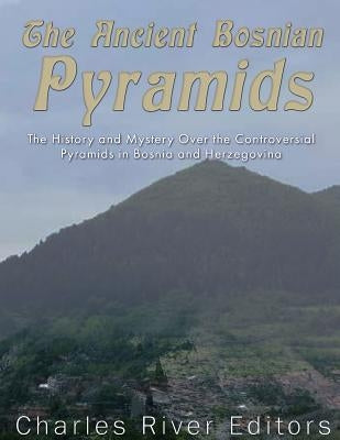 The Ancient Bosnian Pyramids: The History and Mystery Over the Controversial Pyramids in Bosnia and Herzegovina by Charles River Editors