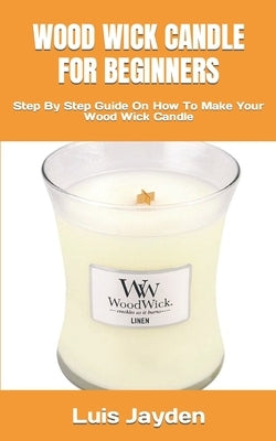 Wood Wick Candle for Beginners: Step By Step Guide On How To Make Your Wood Wick Candle by Jayden, Luis