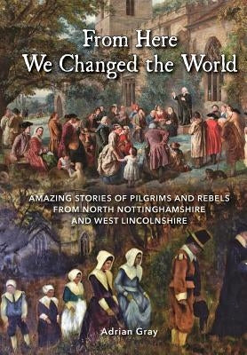 From Here We Changed the World: Amazing Stories of Pilgrim and Rebels from North Nottinghamshire and West Lincolnshire by Gray, Adrian