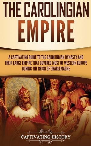 The Carolingian Empire: A Captivating Guide to the Carolingian Dynasty and Their Large Empire That Covered Most of Western Europe During the R by History, Captivating