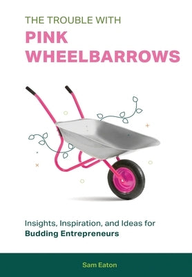 The Trouble with Pink Wheelbarrows: Insight, Inspiration, and Ideas for Budding Entrepreneurs by Eaton, Sam