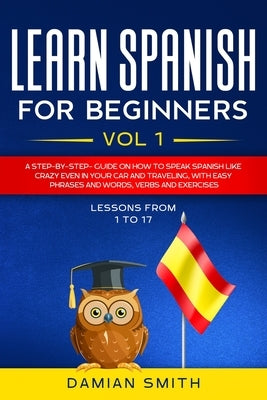 Learn Spanish for Beginners: : Vol 1-A step-by-step-guide on how to speak Spanish like crazy even in your car and traveling, with easy phrases and by Smith, Damian