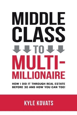Middle Class to Multi-Millionaire: How I Did It Through Real Estate Before 30 and How You Can Too! by Kovats, Kyle