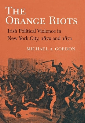 The Orange Riots: Irish Political Violence in New York City, 1870 and 1871 by Gordon, Michael A.