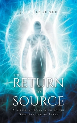 The Return to Source: A Spiritual Awakening to the Dark Reality on Earth by Ilschner, Jeff