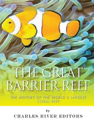 The Great Barrier Reef: The History of the World's Largest Coral Reef by Charles River Editors