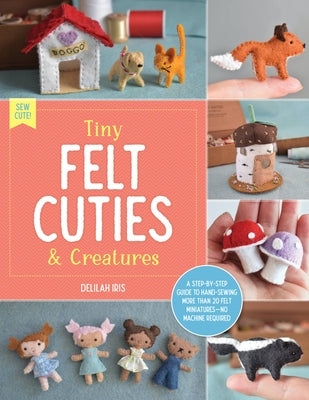 Tiny Felt Cuties & Creatures: A Step-By-Step Guide to Handcrafting More Than 12 Felt Miniatures--No Machine Required by Iris, Delilah