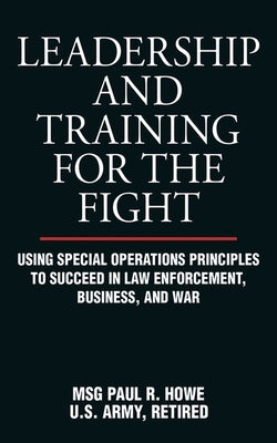 Leadership and Training for the Fight: Using Special Operations Principles to Succeed in Law Enforcement, Business, and War by Howe, Paul R.