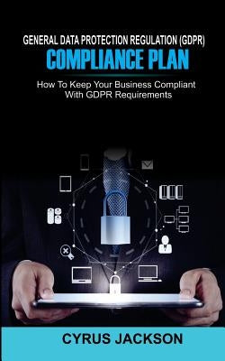 General Data Protection Regulation (Gdpr) Compliance Plan: How to Keep Your Business Compliant with Gdpr Requirements by Jackson, Cyrus