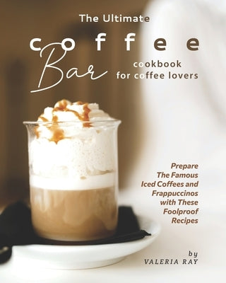 The Ultimate Coffee Bar Cookbook for Coffee Lovers: Prepare The Famous Iced Coffees and Frappuccinos with These Foolproof Recipes by Ray, Valeria