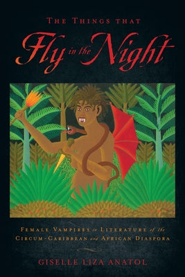 The Things That Fly in the Night: Female Vampires in Literature of the Circum-Caribbean and African Diaspora by Anatol, Giselle Liza