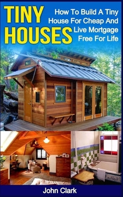 Tiny Houses: How To Build A Tiny House For Cheap And Live Mortgage-Free For Life [Booklet] by Clark, John