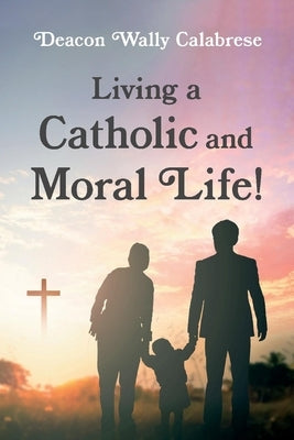 Living a Catholic and Moral Life! by Calabrese, Deacon Wally