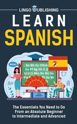 Learn Spanish: The Essentials You Need to Go From an Absolute Beginner to Intermediate and Advanced by Publishing, Lingo