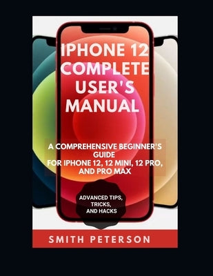 Iphone 12 Complete User's Manual: A Comprehensive Beginner's Guide For Iphone 12, 12 Pro, And 12 Pro Max (Including Advanced Tips, Tricks & Hacks UPDA by Peterson, Smith