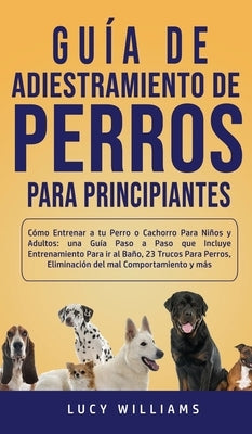 Guía de Adiestramiento de Perros Para Principiantes: Cómo entrenar a tu perro o cachorro para niños y adultos: una guía paso a paso que incluye entren by Williams, Lucy