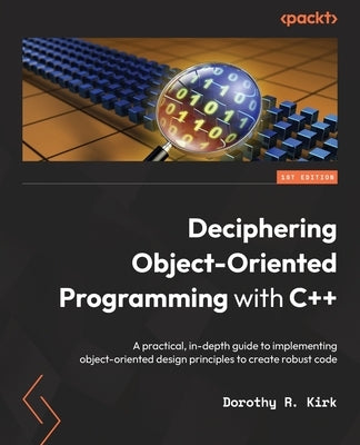 Deciphering Object-Oriented Programming with C++: A practical, in-depth guide to implementing object-oriented design principles to create robust code by Kirk, Dorothy R.