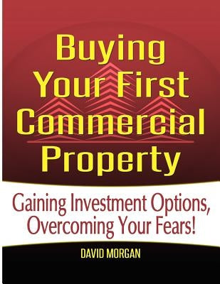 Buying Your First Commercial Property: Gaining Investment Options, Overcoming Your Fears! by Morgan, David