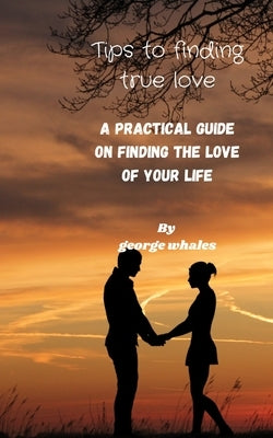 Tips of Finding True Love: A Practical Guide Of Finding The True Love Of Your Life by Whales, George