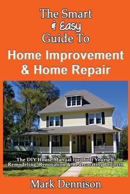 The Smart & Easy Guide To Home Improvement & Home Repair: The DIY House Manual for Do It Yourself Remodeling, Renovation & Redecorating Projects by Dennison, Mark