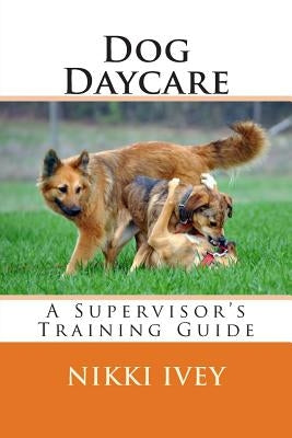 Dog Daycare: A Supervisor's Training Guide by Ivey, Nikki