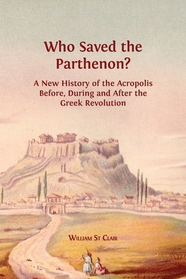 Who Saved the Parthenon?: A New History of the Acropolis Before, During and After the Greek Revolution by St Clair, William
