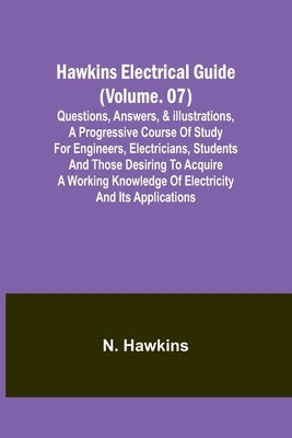 Hawkins Electrical Guide(Volume. 07) Questions, Answers, & Illustrations, A progressive course of study for engineers, electricians, students and thos by N Hawkins