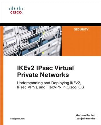 Ikev2 Ipsec Virtual Private Networks: Understanding and Deploying Ikev2, Ipsec Vpns, and Flexvpn in Cisco IOS by Bartlett, Graham