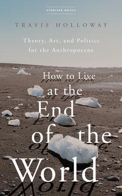 How to Live at the End of the World: Theory, Art, and Politics for the Anthropocene by Holloway, Travis