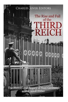 The Rise and Fall of the Third Reich: The History and Legacy of Nazi Germany under Adolf Hitler by Charles River Editors