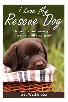 I Love My Rescue Dog: Stories That Will Warm Your Heart and Lift Your Spirit by Washington, Terry